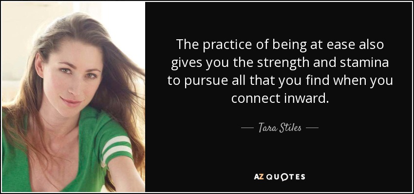 The practice of being at ease also gives you the strength and stamina to pursue all that you find when you connect inward. - Tara Stiles
