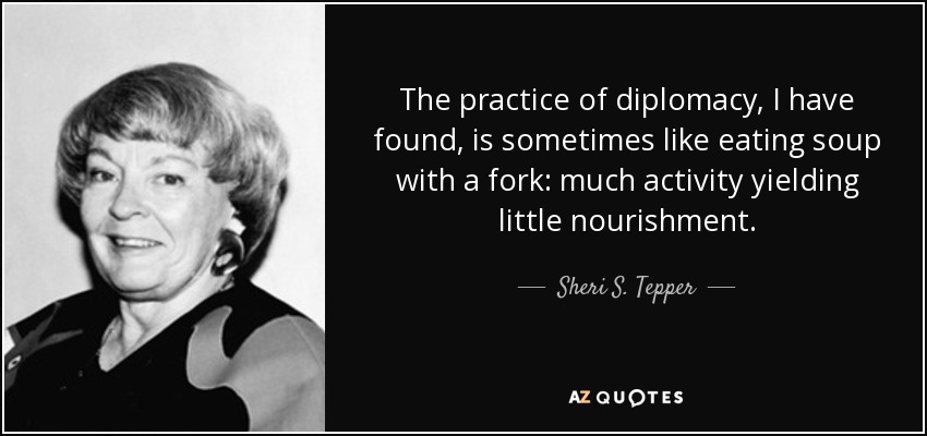 The practice of diplomacy, I have found, is sometimes like eating soup with a fork: much activity yielding little nourishment. - Sheri S. Tepper