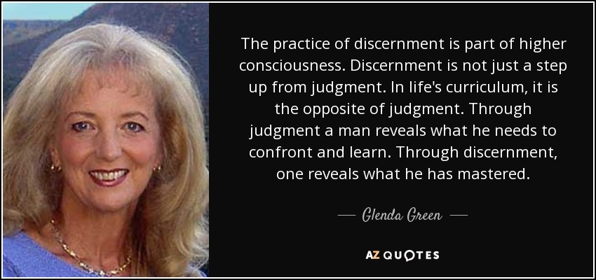 The practice of discernment is part of higher consciousness. Discernment is not just a step up from judgment. In life's curriculum, it is the opposite of judgment. Through judgment a man reveals what he needs to confront and learn. Through discernment, one reveals what he has mastered. - Glenda Green