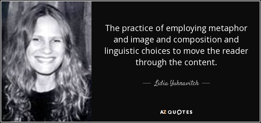 The practice of employing metaphor and image and composition and linguistic choices to move the reader through the content. - Lidia Yuknavitch