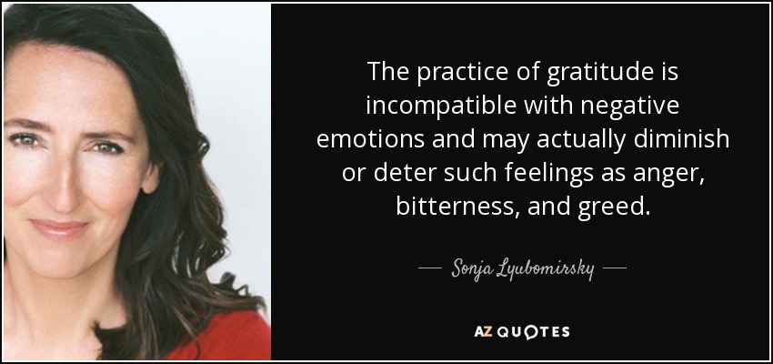 The practice of gratitude is incompatible with negative emotions and may actually diminish or deter such feelings as anger, bitterness, and greed. - Sonja Lyubomirsky