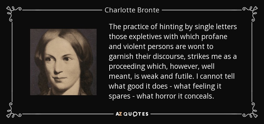 The practice of hinting by single letters those expletives with which profane and violent persons are wont to garnish their discourse, strikes me as a proceeding which, however, well meant, is weak and futile. I cannot tell what good it does - what feeling it spares - what horror it conceals. - Charlotte Bronte