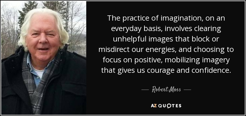 The practice of imagination, on an everyday basis, involves clearing unhelpful images that block or misdirect our energies, and choosing to focus on positive, mobilizing imagery that gives us courage and confidence. - Robert Moss