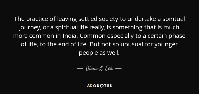The practice of leaving settled society to undertake a spiritual journey, or a spiritual life really, is something that is much more common in India. Common especially to a certain phase of life, to the end of life. But not so unusual for younger people as well. - Diana L. Eck