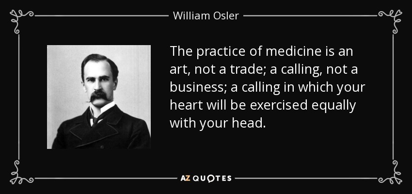 The practice of medicine is an art, not a trade; a calling, not a business; a calling in which your heart will be exercised equally with your head. - William Osler