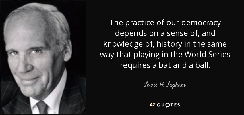 The practice of our democracy depends on a sense of, and knowledge of, history in the same way that playing in the World Series requires a bat and a ball. - Lewis H. Lapham