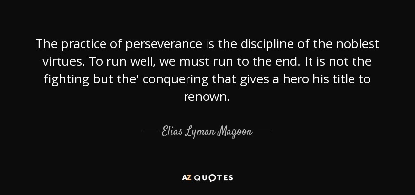 The practice of perseverance is the discipline of the noblest virtues. To run well, we must run to the end. It is not the fighting but the' conquering that gives a hero his title to renown. - Elias Lyman Magoon