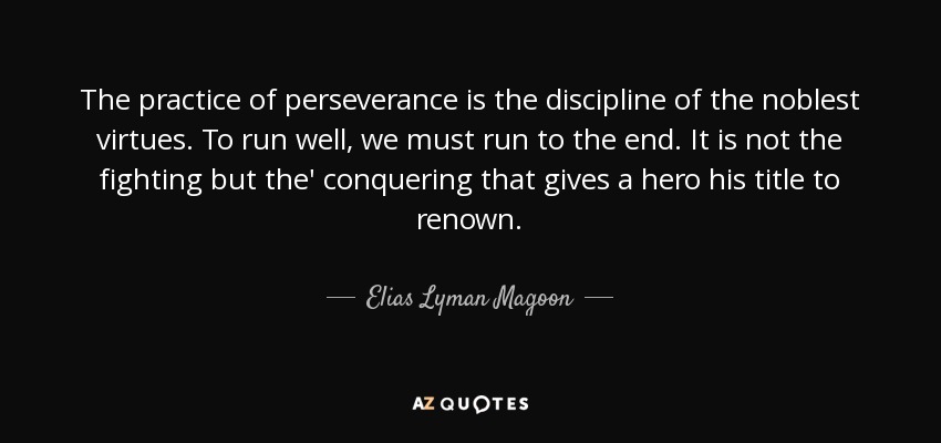 The practice of perseverance is the discipline of the noblest virtues. To run well, we must run to the end. It is not the fighting but the' conquering that gives a hero his title to renown. - Elias Lyman Magoon