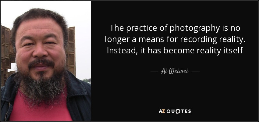 The practice of photography is no longer a means for recording reality. Instead, it has become reality itself - Ai Weiwei