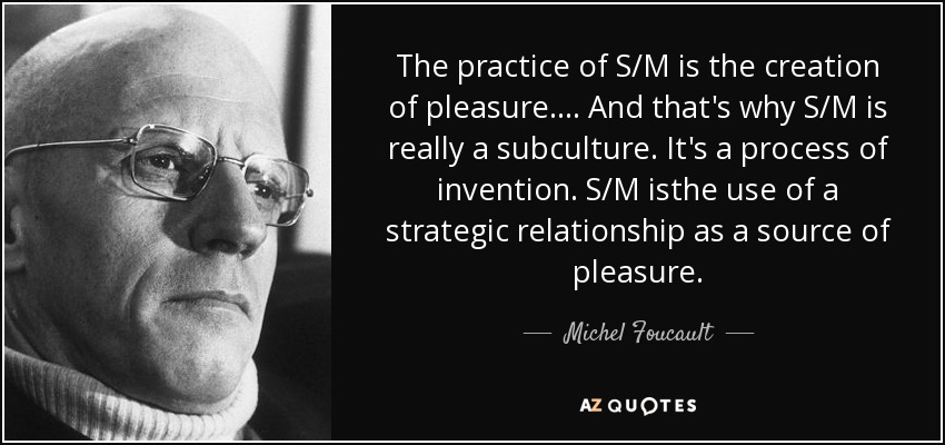 The practice of S/M is the creation of pleasure.... And that's why S/M is really a subculture. It's a process of invention. S/M isthe use of a strategic relationship as a source of pleasure. - Michel Foucault
