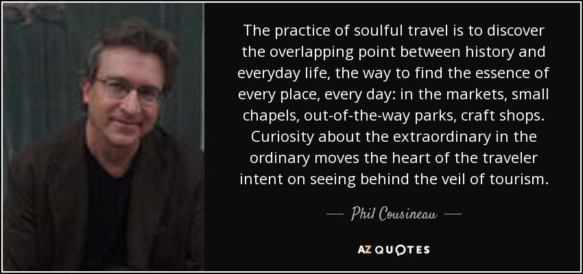 The practice of soulful travel is to discover the overlapping point between history and everyday life, the way to find the essence of every place, every day: in the markets, small chapels, out-of-the-way parks, craft shops. Curiosity about the extraordinary in the ordinary moves the heart of the traveler intent on seeing behind the veil of tourism. - Phil Cousineau