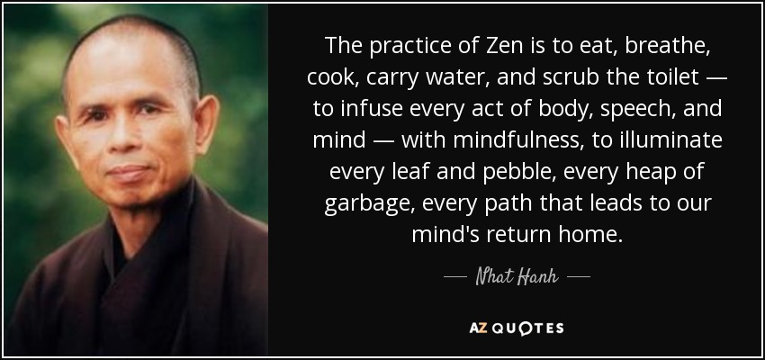 The practice of Zen is to eat, breathe, cook, carry water, and scrub the toilet — to infuse every act of body, speech, and mind — with mindfulness, to illuminate every leaf and pebble, every heap of garbage, every path that leads to our mind's return home. - Nhat Hanh