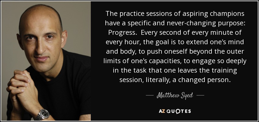 The practice sessions of aspiring champions have a specific and never-changing purpose: Progress. Every second of every minute of every hour, the goal is to extend one's mind and body, to push oneself beyond the outer limits of one's capacities, to engage so deeply in the task that one leaves the training session, literally, a changed person. - Matthew Syed