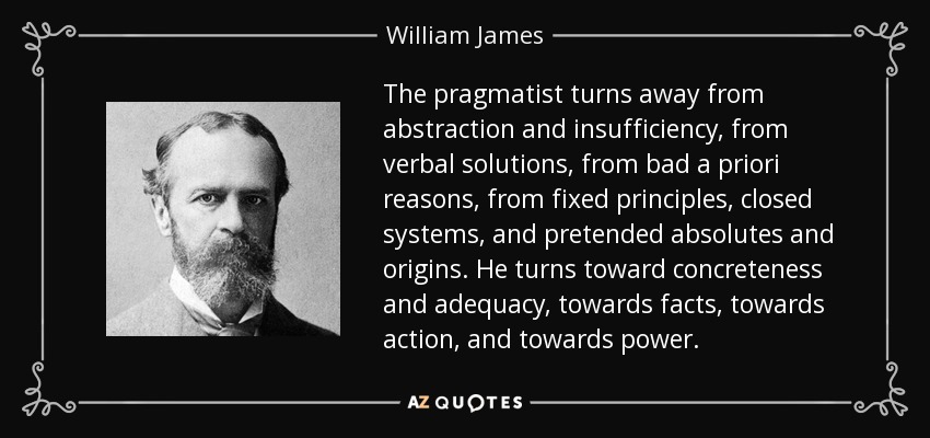 The pragmatist turns away from abstraction and insufficiency, from verbal solutions, from bad a priori reasons, from fixed principles, closed systems, and pretended absolutes and origins. He turns toward concreteness and adequacy, towards facts, towards action, and towards power. - William James