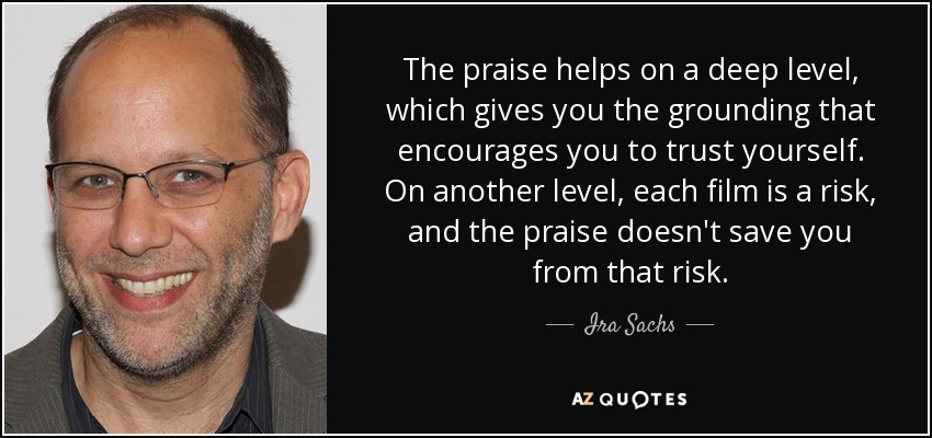 The praise helps on a deep level, which gives you the grounding that encourages you to trust yourself. On another level, each film is a risk, and the praise doesn't save you from that risk. - Ira Sachs