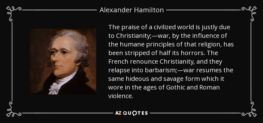 The praise of a civilized world is justly due to Christianity;—war, by the influence of the humane principles of that religion, has been stripped of half its horrors. The French renounce Christianity, and they relapse into barbarism;—war resumes the same hideous and savage form which it wore in the ages of Gothic and Roman violence. - Alexander Hamilton