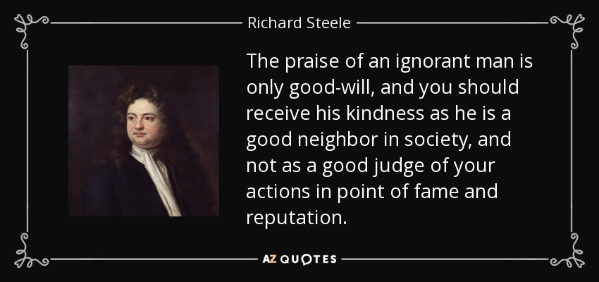 The praise of an ignorant man is only good-will, and you should receive his kindness as he is a good neighbor in society, and not as a good judge of your actions in point of fame and reputation. - Richard Steele