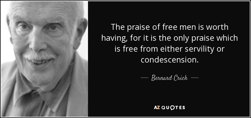 The praise of free men is worth having, for it is the only praise which is free from either servility or condescension. - Bernard Crick