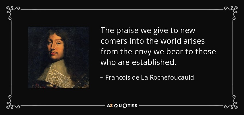 The praise we give to new comers into the world arises from the envy we bear to those who are established. - Francois de La Rochefoucauld