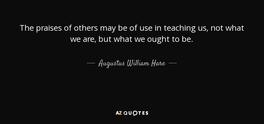 The praises of others may be of use in teaching us, not what we are, but what we ought to be. - Augustus William Hare