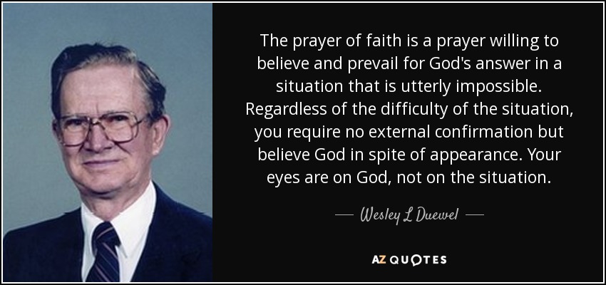 The prayer of faith is a prayer willing to believe and prevail for God's answer in a situation that is utterly impossible. Regardless of the difficulty of the situation, you require no external confirmation but believe God in spite of appearance. Your eyes are on God, not on the situation. - Wesley L Duewel