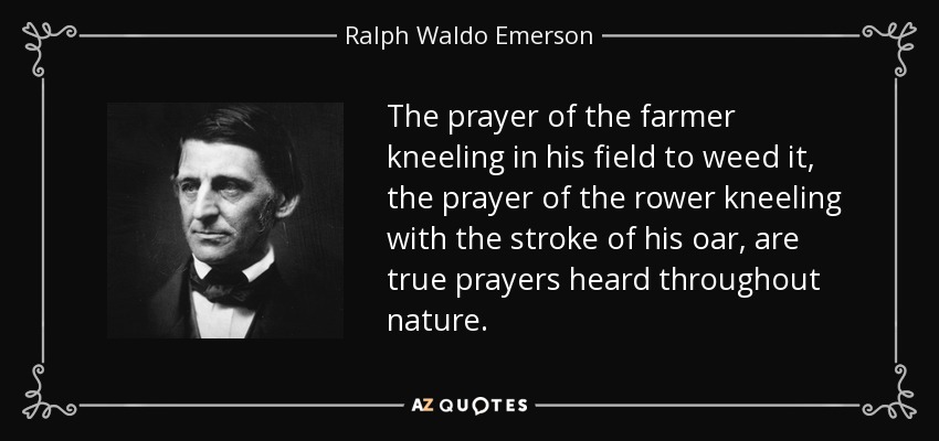 The prayer of the farmer kneeling in his field to weed it, the prayer of the rower kneeling with the stroke of his oar, are true prayers heard throughout nature. - Ralph Waldo Emerson