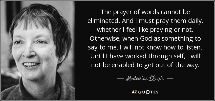 The prayer of words cannot be eliminated. And I must pray them daily, whether I feel like praying or not. Otherwise, when God as something to say to me, I will not know how to listen. Until I have worked through self, I will not be enabled to get out of the way. - Madeleine L'Engle