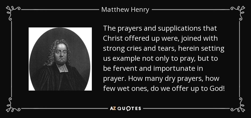 The prayers and supplications that Christ offered up were, joined with strong cries and tears, herein setting us example not only to pray, but to be fervent and importunate in prayer. How many dry prayers, how few wet ones, do we offer up to God! - Matthew Henry