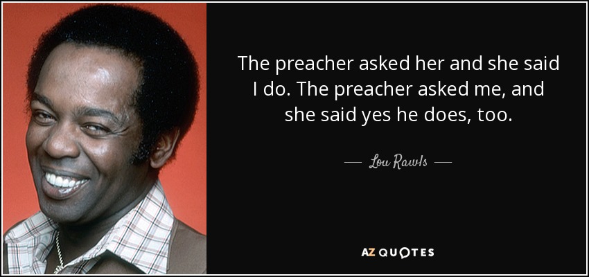 The preacher asked her and she said I do. The preacher asked me, and she said yes he does, too. - Lou Rawls