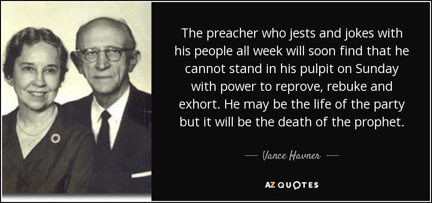 The preacher who jests and jokes with his people all week will soon find that he cannot stand in his pulpit on Sunday with power to reprove, rebuke and exhort. He may be the life of the party but it will be the death of the prophet. - Vance Havner