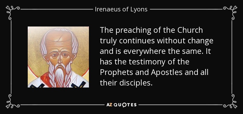 The preaching of the Church truly continues without change and is everywhere the same. It has the testimony of the Prophets and Apostles and all their disciples. - Irenaeus of Lyons