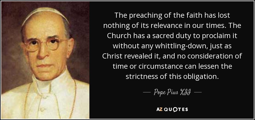 The preaching of the faith has lost nothing of its relevance in our times. The Church has a sacred duty to proclaim it without any whittling-down, just as Christ revealed it, and no consideration of time or circumstance can lessen the strictness of this obligation. - Pope Pius XII