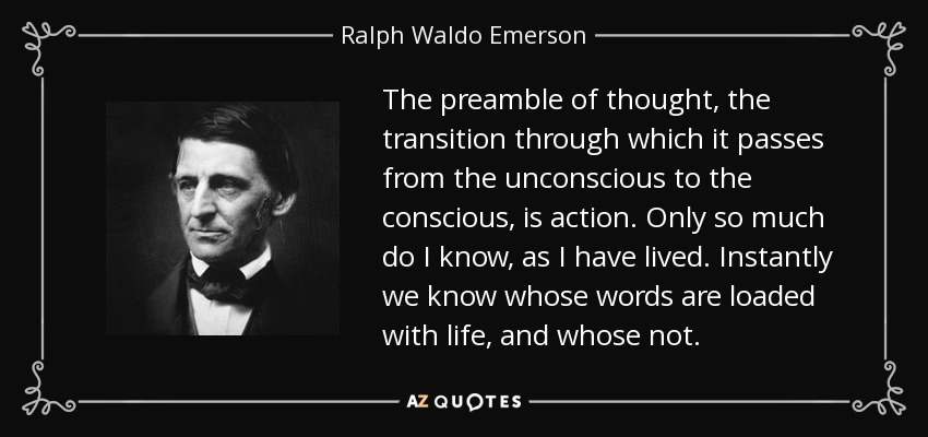 The preamble of thought, the transition through which it passes from the unconscious to the conscious, is action. Only so much do I know, as I have lived. Instantly we know whose words are loaded with life, and whose not. - Ralph Waldo Emerson