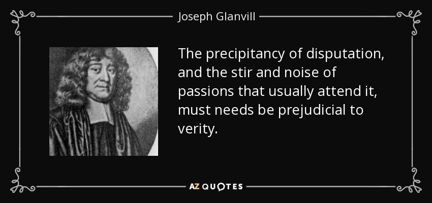 The precipitancy of disputation, and the stir and noise of passions that usually attend it, must needs be prejudicial to verity. - Joseph Glanvill