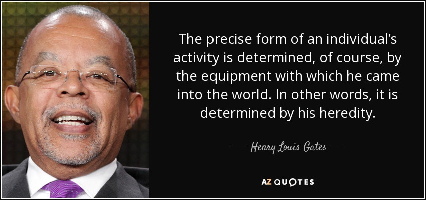The precise form of an individual's activity is determined, of course, by the equipment with which he came into the world. In other words, it is determined by his heredity. - Henry Louis Gates