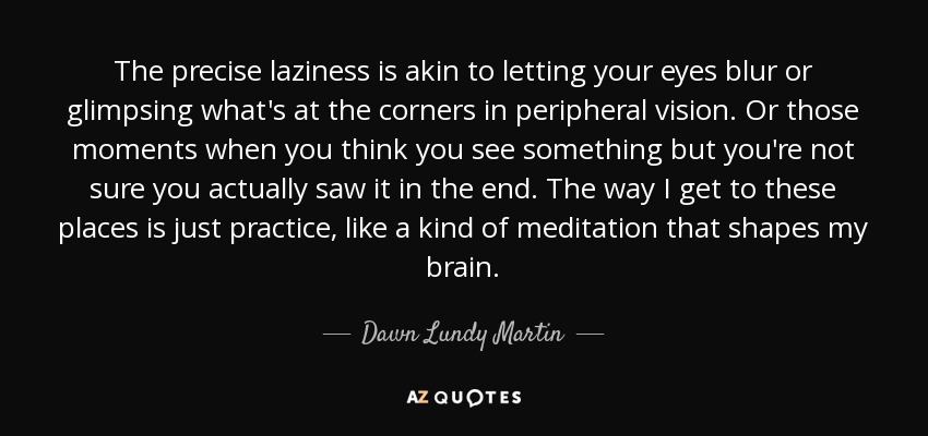The precise laziness is akin to letting your eyes blur or glimpsing what's at the corners in peripheral vision. Or those moments when you think you see something but you're not sure you actually saw it in the end. The way I get to these places is just practice, like a kind of meditation that shapes my brain. - Dawn Lundy Martin