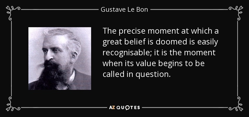 The precise moment at which a great belief is doomed is easily recognisable; it is the moment when its value begins to be called in question. - Gustave Le Bon
