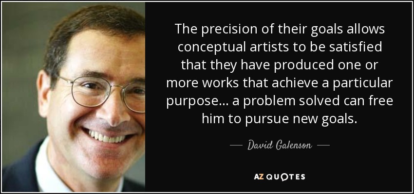 The precision of their goals allows conceptual artists to be satisfied that they have produced one or more works that achieve a particular purpose... a problem solved can free him to pursue new goals. - David Galenson