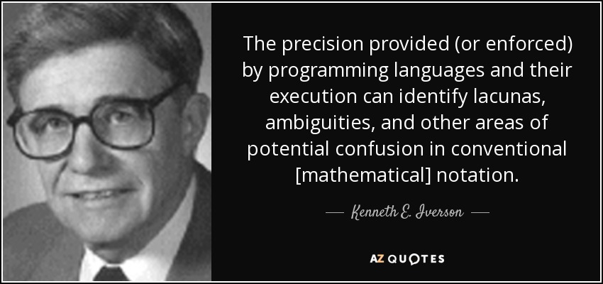 The precision provided (or enforced) by programming languages and their execution can identify lacunas, ambiguities, and other areas of potential confusion in conventional [mathematical] notation. - Kenneth E. Iverson