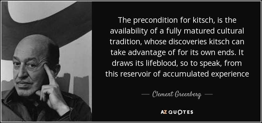 The precondition for kitsch, is the availability of a fully matured cultural tradition, whose discoveries kitsch can take advantage of for its own ends. It draws its lifeblood, so to speak, from this reservoir of accumulated experience - Clement Greenberg