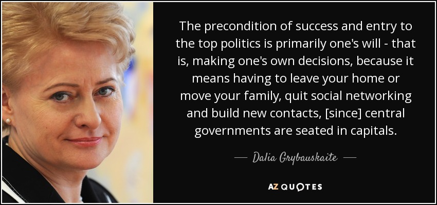 The precondition of success and entry to the top politics is primarily one's will - that is, making one's own decisions, because it means having to leave your home or move your family, quit social networking and build new contacts, [since] central governments are seated in capitals. - Dalia Grybauskaite