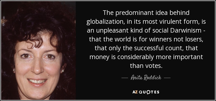 The predominant idea behind globalization, in its most virulent form, is an unpleasant kind of social Darwinism - that the world is for winners not losers, that only the successful count, that money is considerably more important than votes. - Anita Roddick