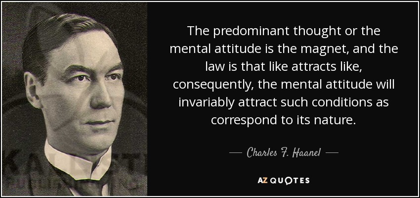 The predominant thought or the mental attitude is the magnet, and the law is that like attracts like, consequently, the mental attitude will invariably attract such conditions as correspond to its nature. - Charles F. Haanel