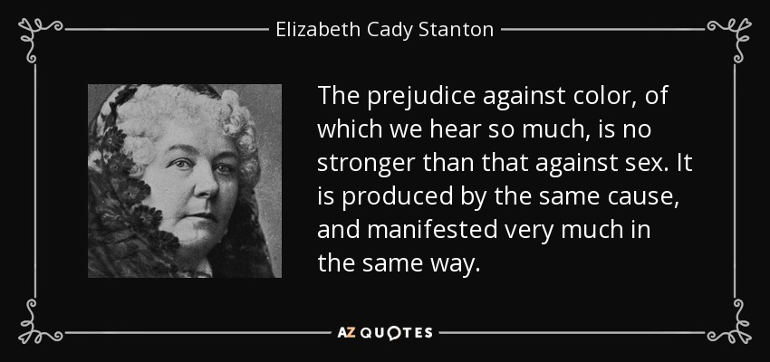 The prejudice against color, of which we hear so much, is no stronger than that against sex. It is produced by the same cause, and manifested very much in the same way. - Elizabeth Cady Stanton