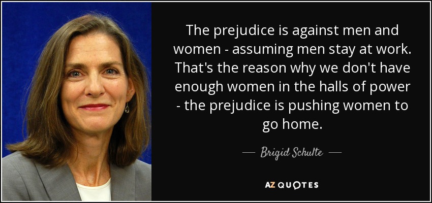 The prejudice is against men and women - assuming men stay at work. That's the reason why we don't have enough women in the halls of power - the prejudice is pushing women to go home. - Brigid Schulte