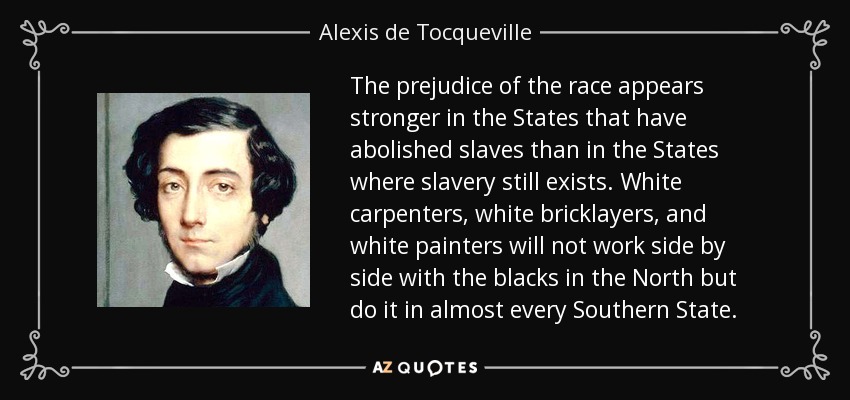 The prejudice of the race appears stronger in the States that have abolished slaves than in the States where slavery still exists. White carpenters, white bricklayers, and white painters will not work side by side with the blacks in the North but do it in almost every Southern State. - Alexis de Tocqueville