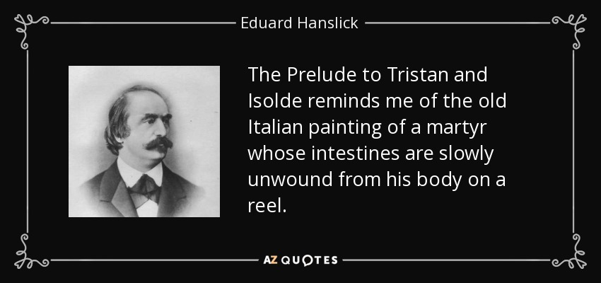 The Prelude to Tristan and Isolde reminds me of the old Italian painting of a martyr whose intestines are slowly unwound from his body on a reel. - Eduard Hanslick