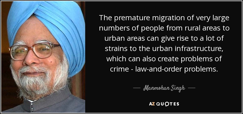 The premature migration of very large numbers of people from rural areas to urban areas can give rise to a lot of strains to the urban infrastructure, which can also create problems of crime - law-and-order problems. - Manmohan Singh