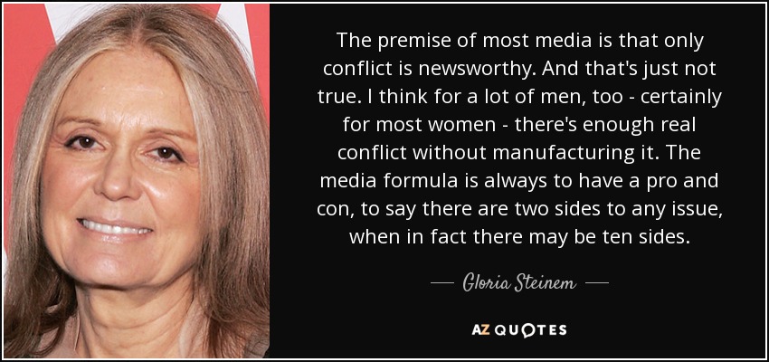 The premise of most media is that only conflict is newsworthy. And that's just not true. I think for a lot of men, too - certainly for most women - there's enough real conflict without manufacturing it. The media formula is always to have a pro and con, to say there are two sides to any issue, when in fact there may be ten sides. - Gloria Steinem
