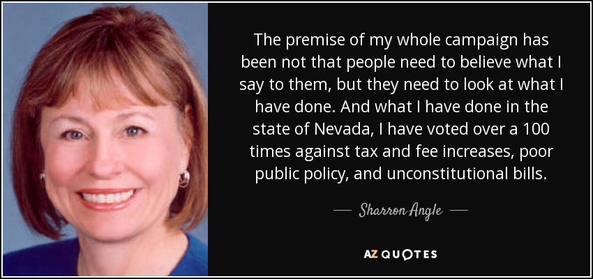 The premise of my whole campaign has been not that people need to believe what I say to them, but they need to look at what I have done. And what I have done in the state of Nevada, I have voted over a 100 times against tax and fee increases, poor public policy, and unconstitutional bills. - Sharron Angle